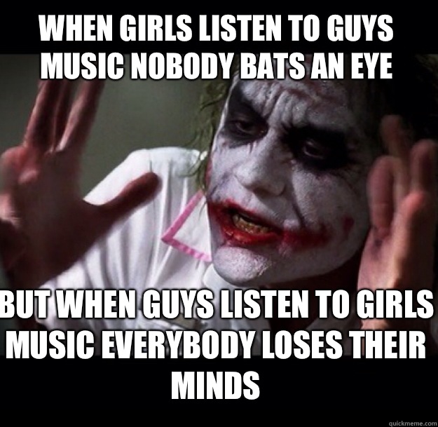 When girls listen to guys music nobody bats an eye but when guys listen to girls music everybody loses their minds  joker