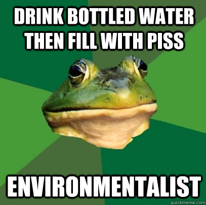 Drink bottled water then fill with piss Environmentalist  Foul Bachelor Frog