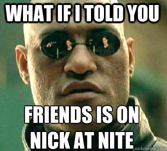 what if i told you FRIENDS is on 
nick at nite  Matrix Morpheus