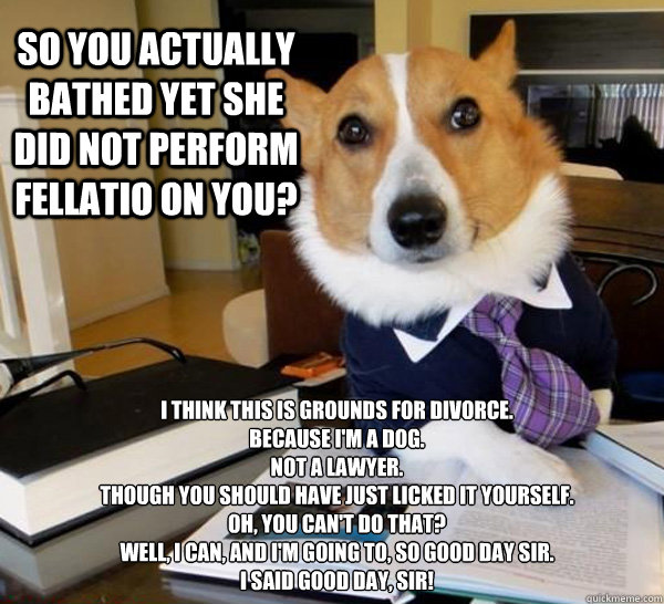 So you actually bathed yet she did not perform fellatio on you? I think this is grounds for divorce.
Because I'm a dog.
Not a lawyer.
Though you should have just licked it yourself.
Oh, you can't do that?
Well, I can, and I'm going to, so good day sir.
I  - So you actually bathed yet she did not perform fellatio on you? I think this is grounds for divorce.
Because I'm a dog.
Not a lawyer.
Though you should have just licked it yourself.
Oh, you can't do that?
Well, I can, and I'm going to, so good day sir.
I   Lawyer Dog