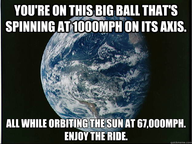 You're on this big ball that's spinning at 1000mph on its axis. All while orbiting the Sun at 67,000mph.
Enjoy the ride.  