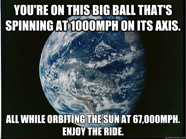 You're on this big ball that's spinning at 1000mph on its axis. All while orbiting the Sun at 67,000mph.
Enjoy the ride. - You're on this big ball that's spinning at 1000mph on its axis. All while orbiting the Sun at 67,000mph.
Enjoy the ride.  Apollo 15 Earth