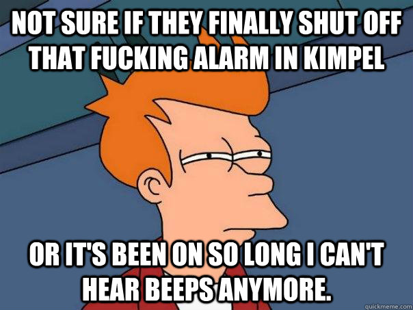 Not sure if they finally shut off that fucking alarm in kimpel or it's been on so long i can't hear beeps anymore.  Futurama Fry