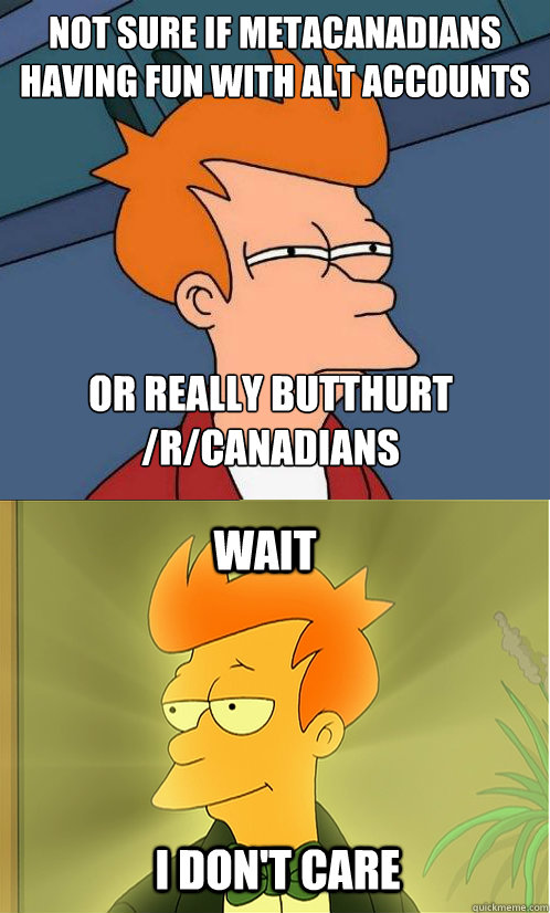 not sure if metacanadians having fun with alt accounts or really butthurt /r/canadians wait i don't care  Enlightened Fry