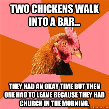 Two chickens walk into a bar... They had an okay time but then one had to leave because they had church in the morning.  Anti-Joke Chicken