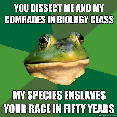 You dissect me and my comrades in biology class my species enslaves your race in fifty years  Foul Bachelor Frog