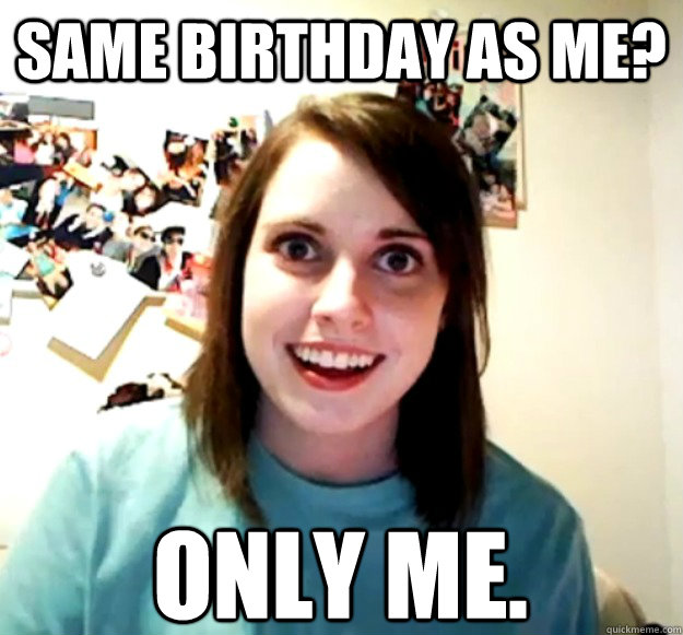 Same birthday as me? Only me.  Overly Attached Girlfriend