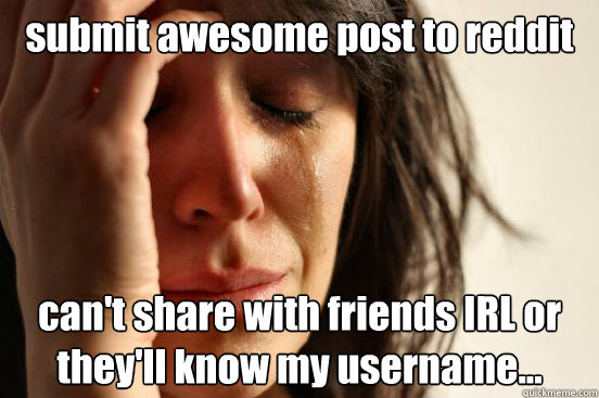 submit awesome post to reddit can't share with friends IRL or they'll know my username...  First World Problems