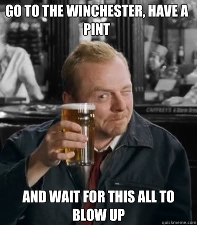 Go to the winchester, have a pint and wait for this all to blow up  Shaun of The Dead