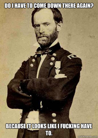 Do I have to come down there again? Because it looks like I fucking have to.  General Sherman