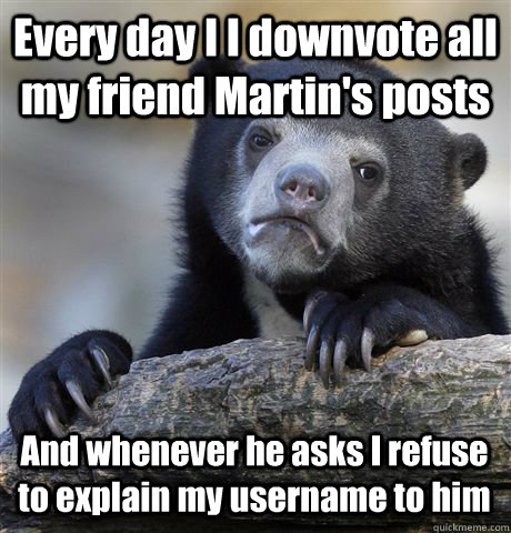 Every day I I downvote all my friend Martin's posts And whenever he asks I refuse to explain my username to him  Confession Bear