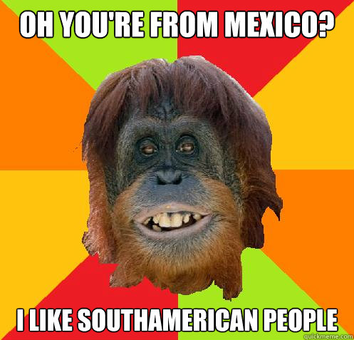 Oh you're from mexico? I like southamerican people  Culturally Oblivious Orangutan