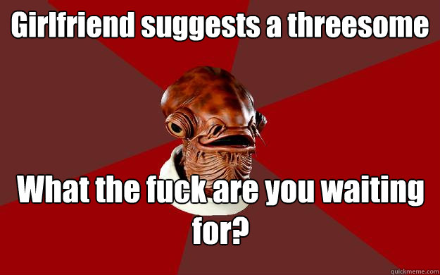 Girlfriend suggests a threesome What the fuck are you waiting for?  Admiral Ackbar Relationship Expert