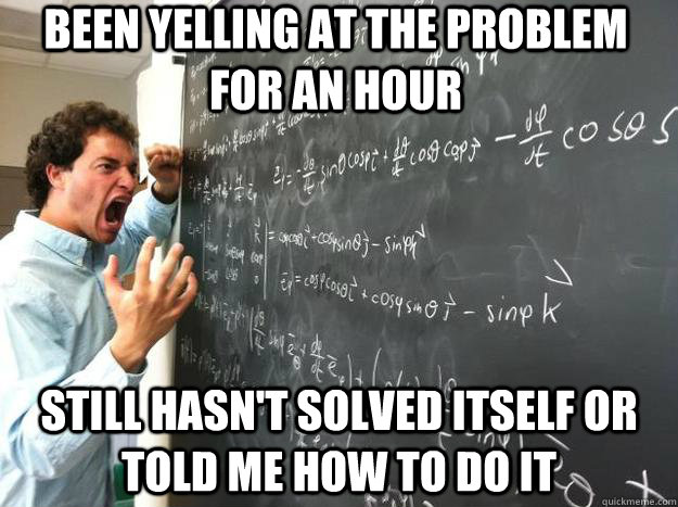 Been yelling at the problem for an hour still hasn't solved itself or told me how to do it  
