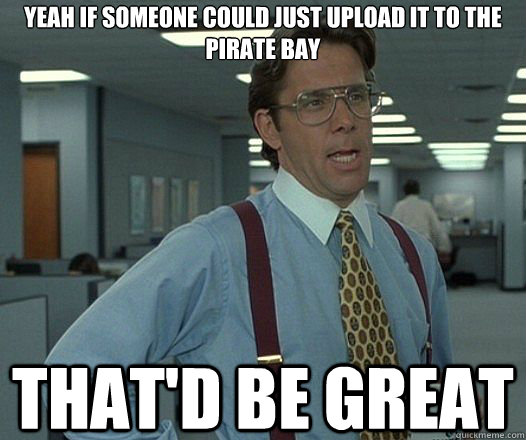 YEAH IF SOMEONE COULD JUST UPLOAD IT TO THE PIRATE BAY That'd be great  Lumbergh