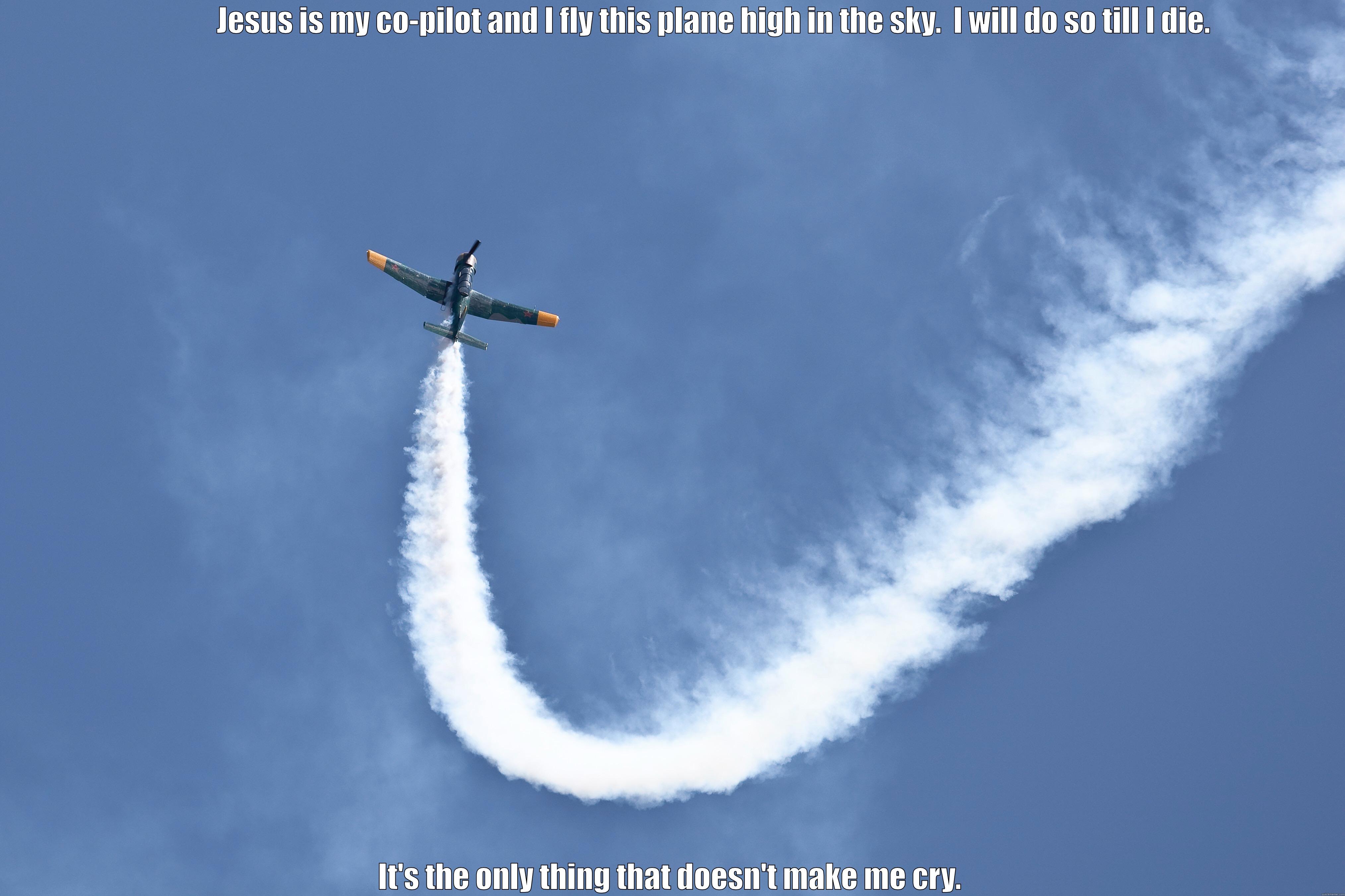                  JESUS IS MY CO-PILOT AND I FLY THIS PLANE HIGH IN THE SKY.  I WILL DO SO TILL I DIE.   IT'S THE ONLY THING THAT DOESN'T MAKE ME CRY. Misc