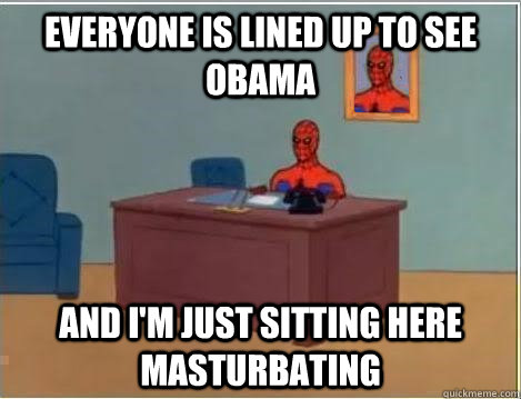 Everyone is lined up to see Obama And I'm just sitting here masturbating  Im just sitting here masturbating