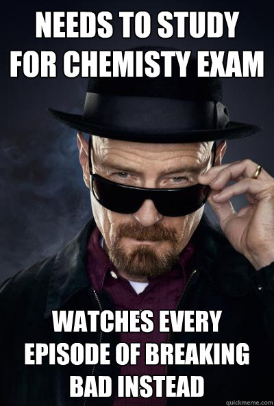 Needs to study for Chemisty exam Watches every episode of breaking bad instead - Needs to study for Chemisty exam Watches every episode of breaking bad instead  SCUMBAG WALTER WHITE