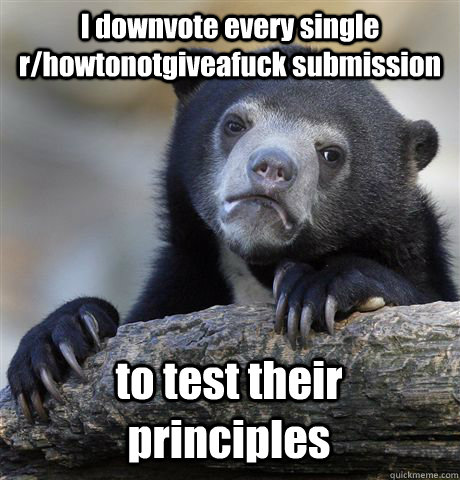 I downvote every single r/howtonotgiveafuck submission to test their principles  Confession Bear