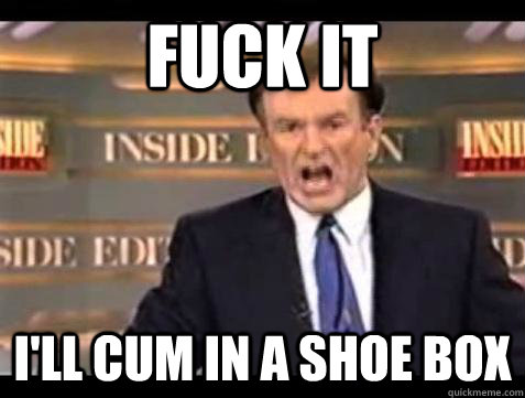 Fuck it I'll cum in a shoe box  - Fuck it I'll cum in a shoe box   Bill OReilly Fuck It