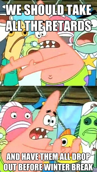 We should take all the retards and have them all drop out before winter break  Push it somewhere else Patrick
