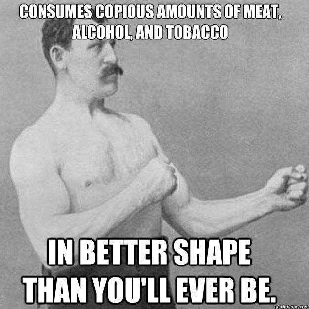Consumes copious amounts of meat, alcohol, and tobacco In better shape than you'll ever be. - Consumes copious amounts of meat, alcohol, and tobacco In better shape than you'll ever be.  Misc