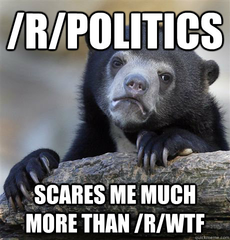 /R/POLITICS SCARES ME MUCH MORE THAN /R/WTF - /R/POLITICS SCARES ME MUCH MORE THAN /R/WTF  Confession Bear