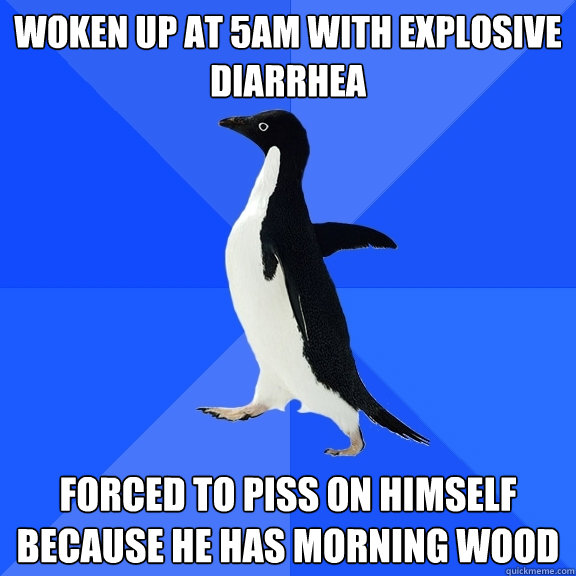 Woken up at 5AM with explosive diarrhea Forced to piss on himself because he has morning wood  Socially Awkward Penguin