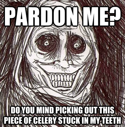 pardon me? do you mind picking out this piece of celery stuck in my teeth - pardon me? do you mind picking out this piece of celery stuck in my teeth  Horrifying Houseguest