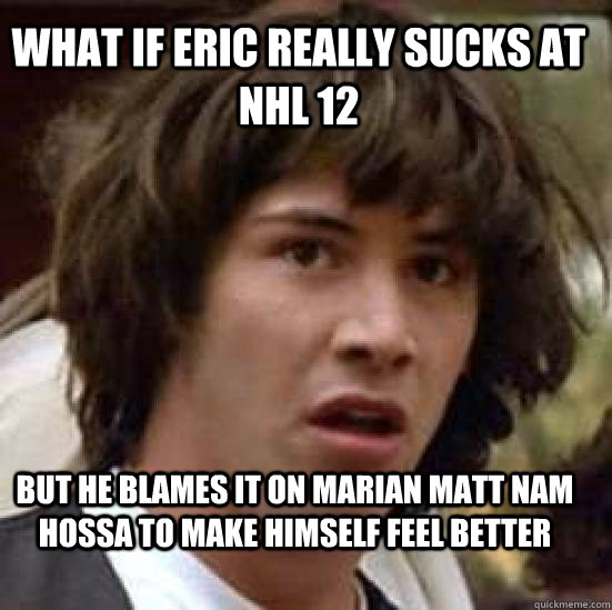 what if eric really sucks at nhl 12  but he blames it on marian matt nam hossa to make himself feel better  conspiracy keanu