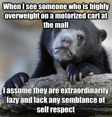 When I see someone who is highly overweight on a motorized cart at the mall I assume they are extraordinarily lazy and lack any semblance of self respect  - When I see someone who is highly overweight on a motorized cart at the mall I assume they are extraordinarily lazy and lack any semblance of self respect   Confession Bear