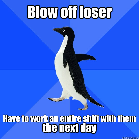 Blow off loser  Have to work an entire shift with them  the next day  Socially Awkward Penguin