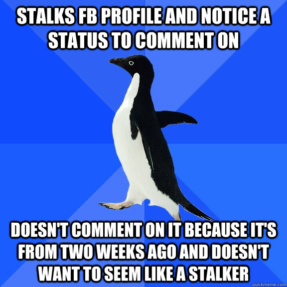 Stalks fb profile and notice a status to comment on Doesn't comment on it because it's from two weeks ago and doesn't want to seem like a stalker  Socially Awkward Penguin