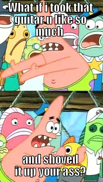 WHAT IF I TOOK THAT GUITAR U LIKE SO MUCH  AND SHOVED IT UP YOUR ASS? Push it somewhere else Patrick