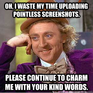 Oh, I waste my time uploading pointless screenshots. Please continue to charm me with your kind words.  Creepy Wonka