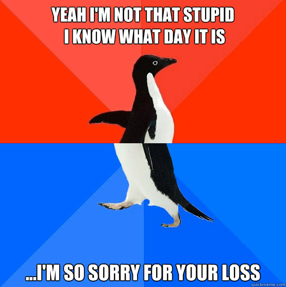 Yeah I'm not that stupid
 I know what day it is ...I'm so sorry for your loss   Socially Awesome Awkward Penguin