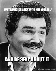 Burt Reynolds ask you to kill yourself And be sexy about it.    Rock n roll