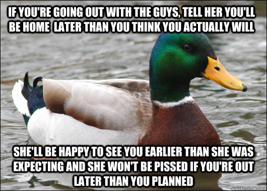 if you're going out with the guys, tell her you'll be home  later than you think you actually will she'll be happy to see you earlier than she was expecting and she won't be pissed if you're out later than you planned - if you're going out with the guys, tell her you'll be home  later than you think you actually will she'll be happy to see you earlier than she was expecting and she won't be pissed if you're out later than you planned  Actual Advice Mallard
