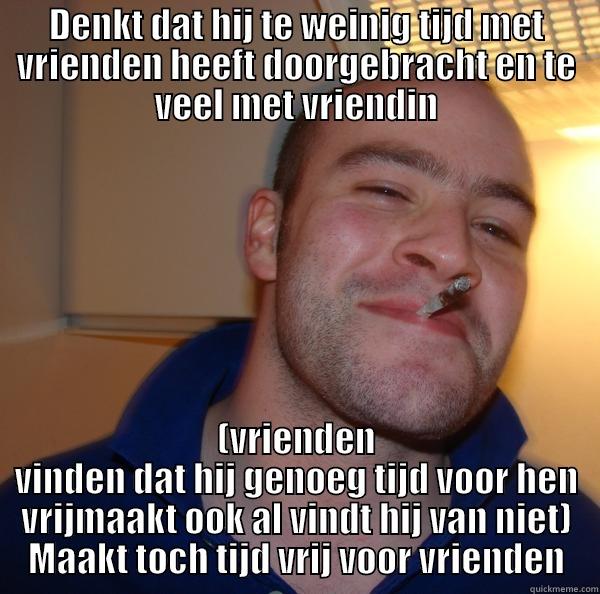 DENKT DAT HIJ TE WEINIG TIJD MET VRIENDEN HEEFT DOORGEBRACHT EN TE VEEL MET VRIENDIN (VRIENDEN VINDEN DAT HIJ GENOEG TIJD VOOR HEN VRIJMAAKT OOK AL VINDT HIJ VAN NIET) MAAKT TOCH TIJD VRIJ VOOR VRIENDEN Good Guy Greg 