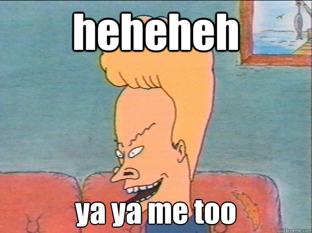 heheheh ya ya me too  Beavis