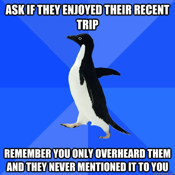 Ask if they enjoyed their recent trip remember you only overheard them and they never mentioned it to you  Socially Awkward Penguin