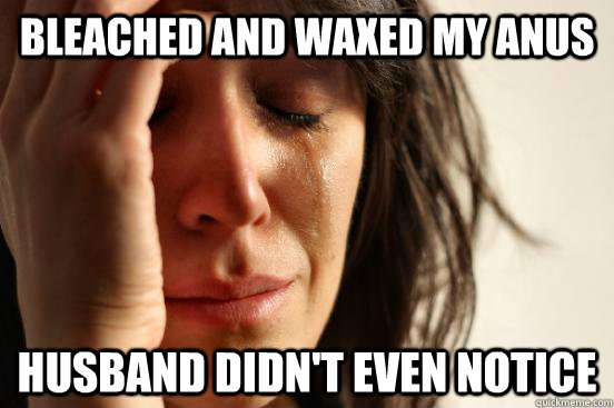 bleached and waxed my anus  husband didn't even notice  First World Problems