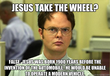 Jesus take the wheel? False.  Jesus was born 1900 years before the invention of the automobile.  He would be unable to operate a modern vehicle.  Dwight