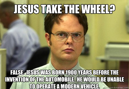 Jesus take the wheel? False.  Jesus was born 1900 years before the invention of the automobile.  He would be unable to operate a modern vehicle. - Jesus take the wheel? False.  Jesus was born 1900 years before the invention of the automobile.  He would be unable to operate a modern vehicle.  Dwight