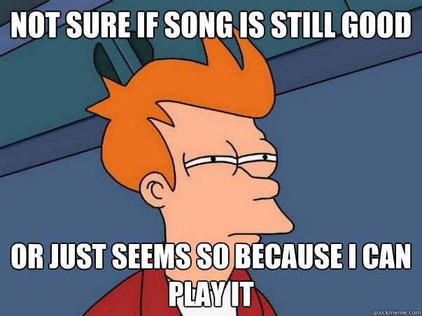 Not sure if song is still good Or just seems so because I can play it    Not sure Fry