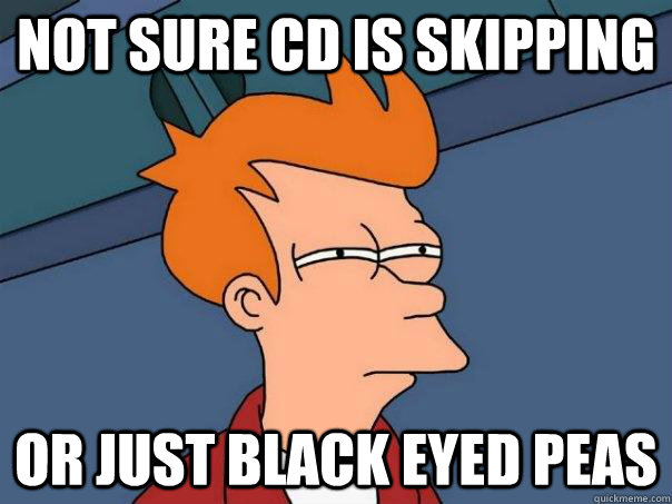 Not sure CD is skipping Or just black eyed peas  Futurama Fry