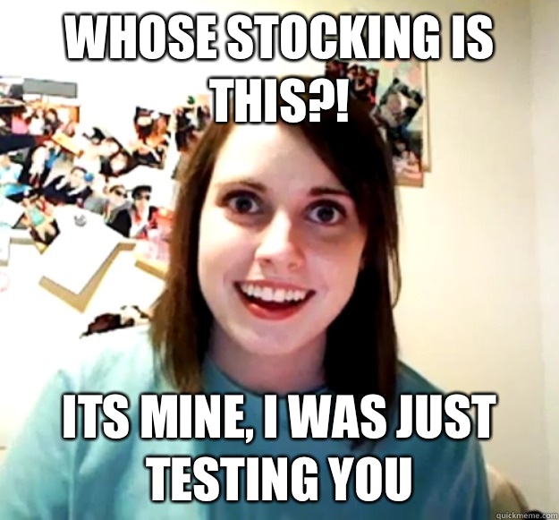 Whose stocking is this?! Its mine, I was just testing you  Overly Attached Girlfriend