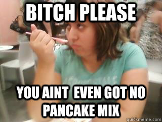Bitch pleaSE yOU AINT  even got no pancake mix  Bitch please