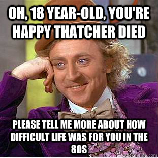 Oh, 18 year-old, you're happy Thatcher died please tell me more about how difficult life was for you in the 80s  Condescending Wonka