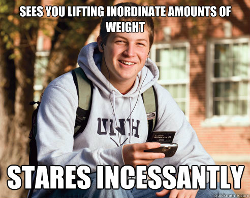 Sees you lifting inordinate amounts of weight stares incessantly   College Freshman